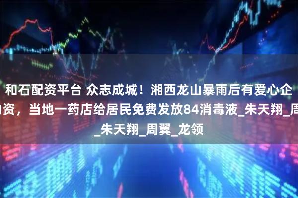 和石配资平台 众志成城！湘西龙山暴雨后有爱心企业捐赠物资，当地一药店给居民免费发放84消毒液_朱天翔_周翼_龙领