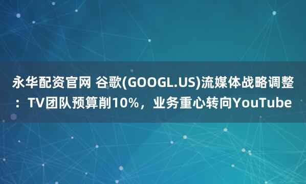 永华配资官网 谷歌(GOOGL.US)流媒体战略调整：TV团队预算削10%，业务重心转向YouTube