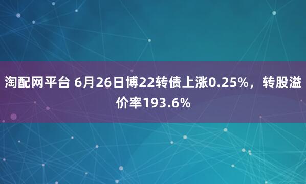 淘配网平台 6月26日博22转债上涨0.25%，转股溢价率193.6%