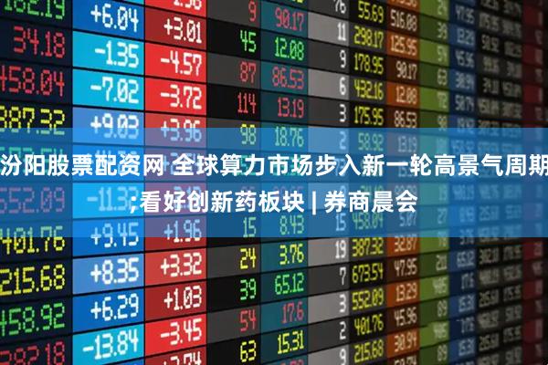 汾阳股票配资网 全球算力市场步入新一轮高景气周期;看好创新药板块 | 券商晨会