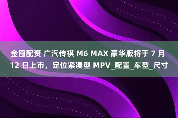 金囤配资 广汽传祺 M6 MAX 豪华版将于 7 月 12 日上市，定位紧凑型 MPV_配置_车型_尺寸