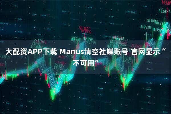 大配资APP下载 Manus清空社媒账号 官网显示“不可用”