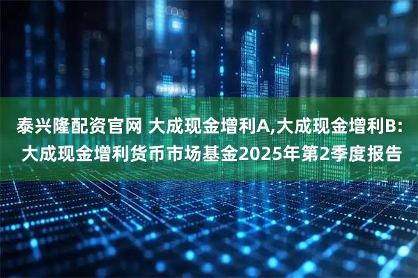 泰兴隆配资官网 大成现金增利A,大成现金增利B: 大成现金增利货币市场基金2025年第2季度报告