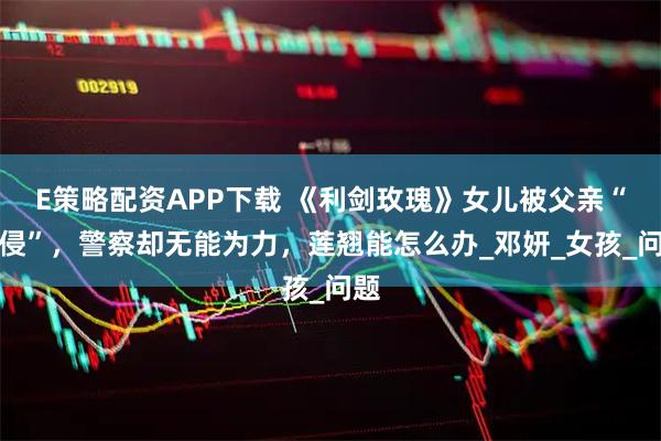 E策略配资APP下载 《利剑玫瑰》女儿被父亲“性侵”，警察却无能为力，莲翘能怎么办_邓妍_女孩_问题