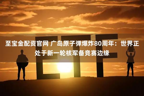 至宝金配资官网 广岛原子弹爆炸80周年：世界正处于新一轮核军备竞赛边缘