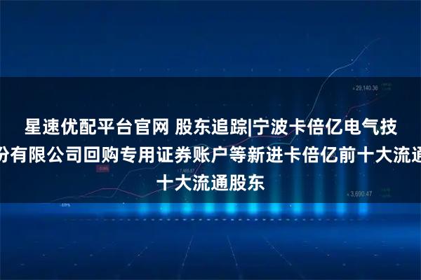 星速优配平台官网 股东追踪|宁波卡倍亿电气技术股份有限公司回购专用证券账户等新进卡倍亿前十大流通股东