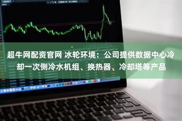 超牛网配资官网 冰轮环境：公司提供数据中心冷却一次侧冷水机组、换热器、冷却塔等产品