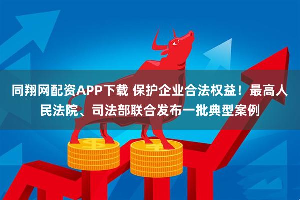 同翔网配资APP下载 保护企业合法权益！最高人民法院、司法部联合发布一批典型案例