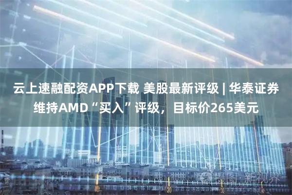 云上速融配资APP下载 美股最新评级 | 华泰证券维持AMD“买入”评级，目标价265美元