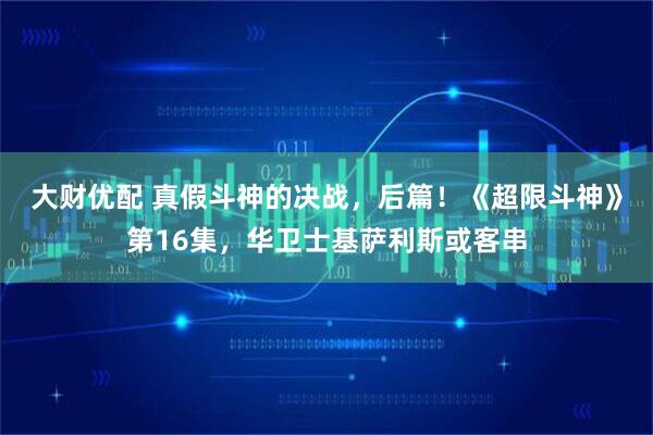 大财优配 真假斗神的决战，后篇！《超限斗神》第16集，华卫士基萨利斯或客串