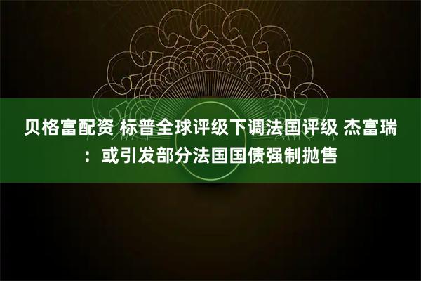 贝格富配资 标普全球评级下调法国评级 杰富瑞：或引发部分法国国债强制抛售