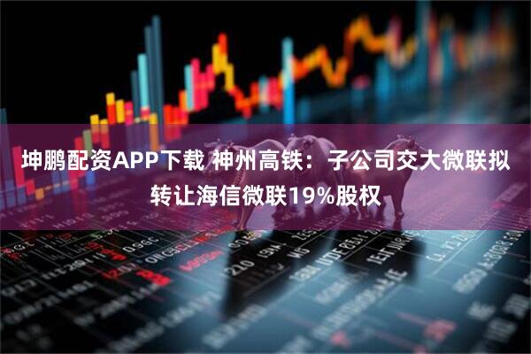 坤鹏配资APP下载 神州高铁：子公司交大微联拟转让海信微联19%股权