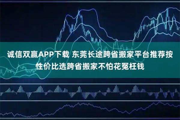 诚信双赢APP下载 东莞长途跨省搬家平台推荐按性价比选跨省搬家不怕花冤枉钱