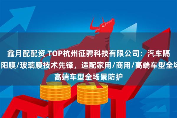 鑫月配配资 TOP杭州征骋科技有限公司：汽车隔热膜/太阳膜/玻璃膜技术先锋，适配家用/商用/高端车型全场景防护