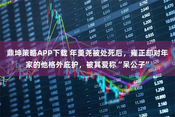 鼎坤策略APP下载 年羹尧被处死后，雍正却对年家的他格外庇护，被其爱称“呆公子”