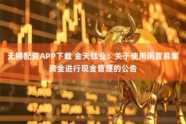 无锡配资APP下载 金天钛业：关于使用闲置募集资金进行现金管理的公告