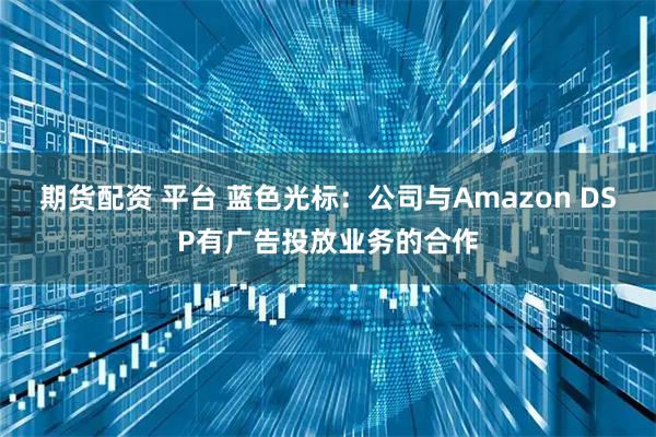 期货配资 平台 蓝色光标：公司与Amazon DSP有广告投放业务的合作
