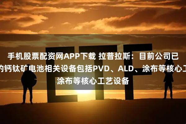 手机股票配资网APP下载 拉普拉斯：目前公司已有布局的钙钛矿电池相关设备包括PVD、ALD、涂布等核心工艺设备