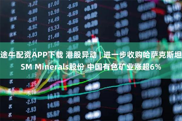 途牛配资APP下载 港股异动 | 进一步收购哈萨克斯坦SM Minerals股份 中国有色矿业涨超6%