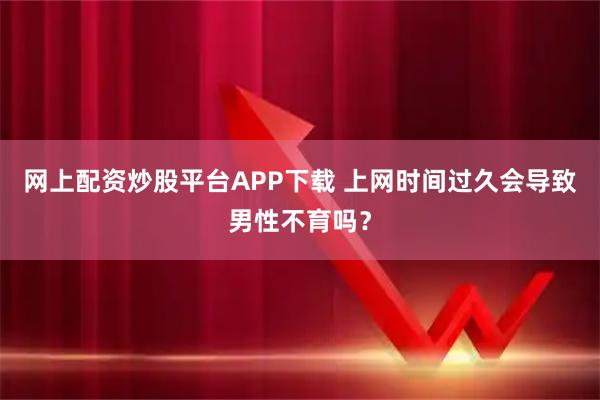 网上配资炒股平台APP下载 上网时间过久会导致男性不育吗？
