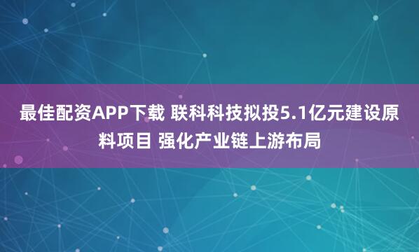 最佳配资APP下载 联科科技拟投5.1亿元建设原料项目 强化产业链上游布局