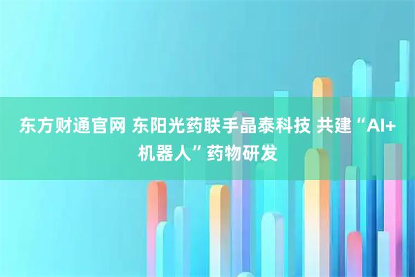 东方财通官网 东阳光药联手晶泰科技 共建“AI+机器人”药物研发