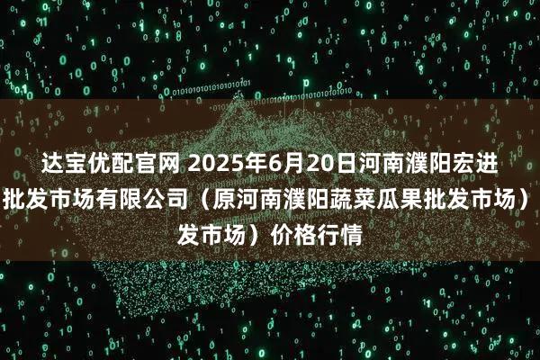 达宝优配官网 2025年6月20日河南濮阳宏进农副产品批发市场有限公司（原河南濮阳蔬菜瓜果批发市场）价格行情