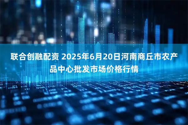 联合创融配资 2025年6月20日河南商丘市农产品中心批发市场价格行情