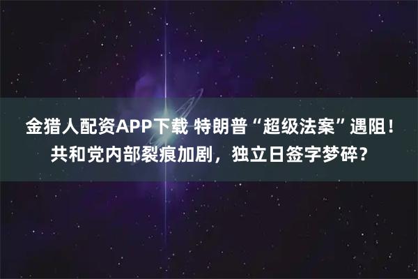 金猎人配资APP下载 特朗普“超级法案”遇阻！共和党内部裂痕加剧，独立日签字梦碎？