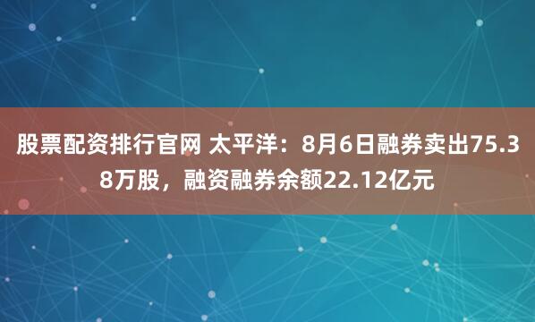 股票配资排行官网 太平洋：8月6日融券卖出75.38万股，融资融券余额22.12亿元