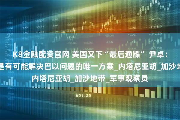 K8金融配资官网 美国又下“最后通牒” 尹卓：“两国方案”才是有可能解决巴以问题的唯一方案_内塔尼亚胡_加沙地带_军事观察员