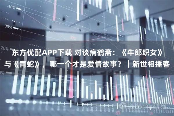 东方优配APP下载 对谈病鹤斋：《牛郎织女》与《青蛇》，哪一个才是爱情故事？｜新世相播客