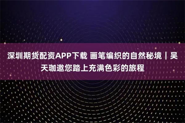 深圳期货配资APP下载 画笔编织的自然秘境｜吴天珈邀您踏上充满色彩的旅程