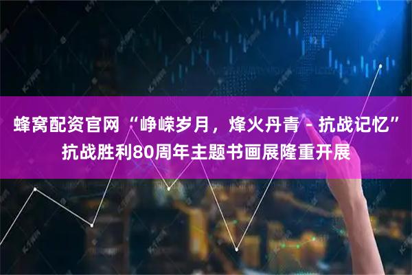 蜂窝配资官网 “峥嵘岁月，烽火丹青－抗战记忆”抗战胜利80周年主题书画展隆重开展