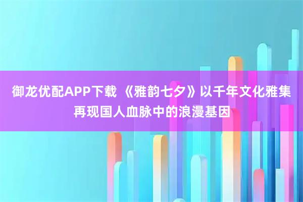 御龙优配APP下载 《雅韵七夕》以千年文化雅集再现国人血脉中的浪漫基因