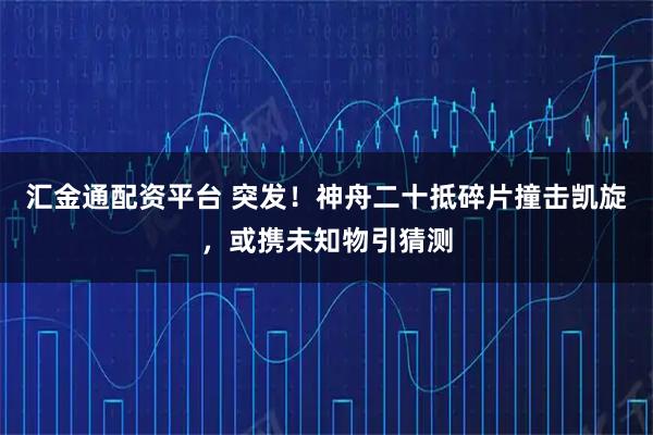 汇金通配资平台 突发！神舟二十抵碎片撞击凯旋，或携未知物引猜测