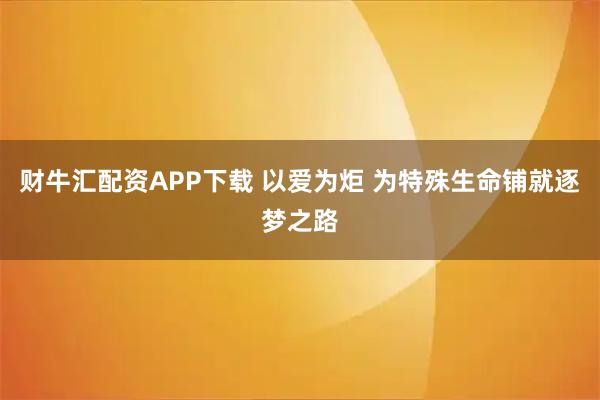 财牛汇配资APP下载 以爱为炬 为特殊生命铺就逐梦之路