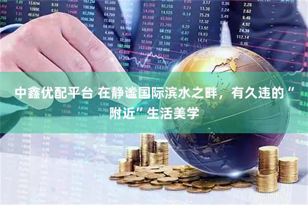 中鑫优配平台 在静谧国际滨水之畔，有久违的“附近”生活美学