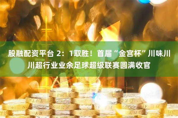 股融配资平台 2：1取胜！首届“金宫杯”川味川川超行业业余足球超级联赛圆满收官